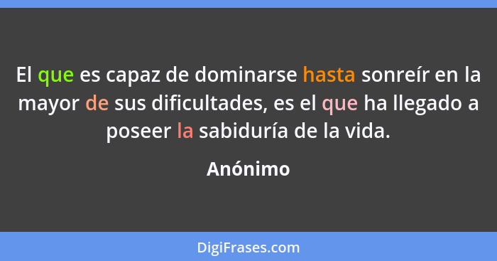 El que es capaz de dominarse hasta sonreír en la mayor de sus dificultades, es el que ha llegado a poseer la sabiduría de la vida.... - Anónimo