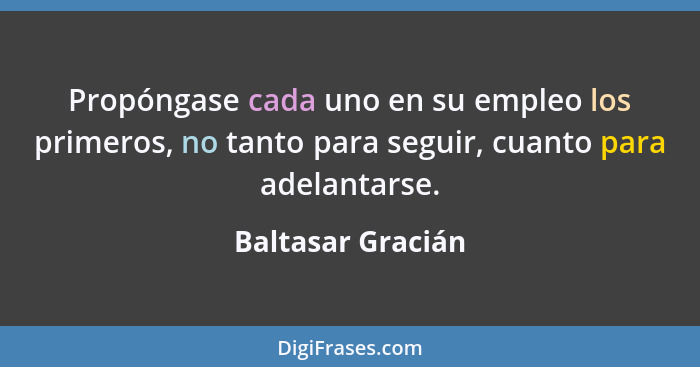 Propóngase cada uno en su empleo los primeros, no tanto para seguir, cuanto para adelantarse.... - Baltasar Gracián