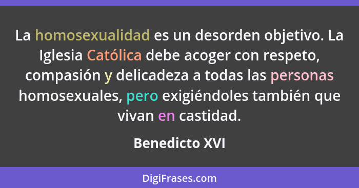 La homosexualidad es un desorden objetivo. La Iglesia Católica debe acoger con respeto, compasión y delicadeza a todas las personas ho... - Benedicto XVI