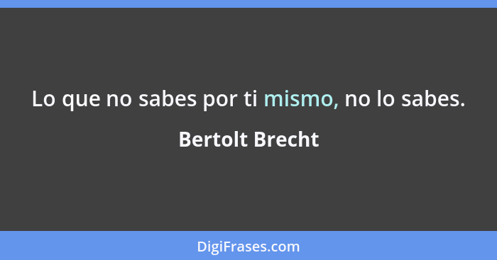 Lo que no sabes por ti mismo, no lo sabes.... - Bertolt Brecht