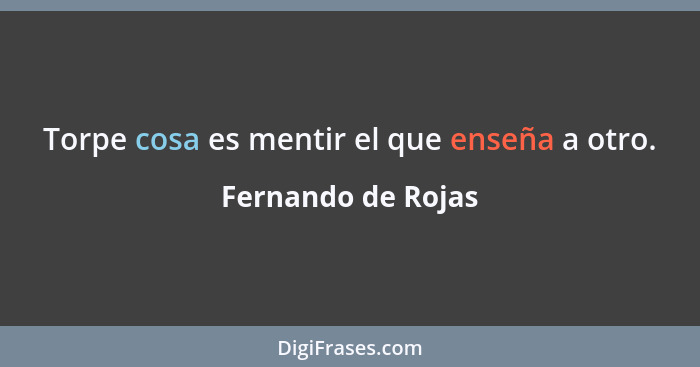 Torpe cosa es mentir el que enseña a otro.... - Fernando de Rojas