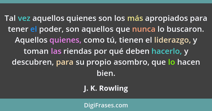 Tal vez aquellos quienes son los más apropiados para tener el poder, son aquellos que nunca lo buscaron. Aquellos quienes, como tú, ti... - J. K. Rowling