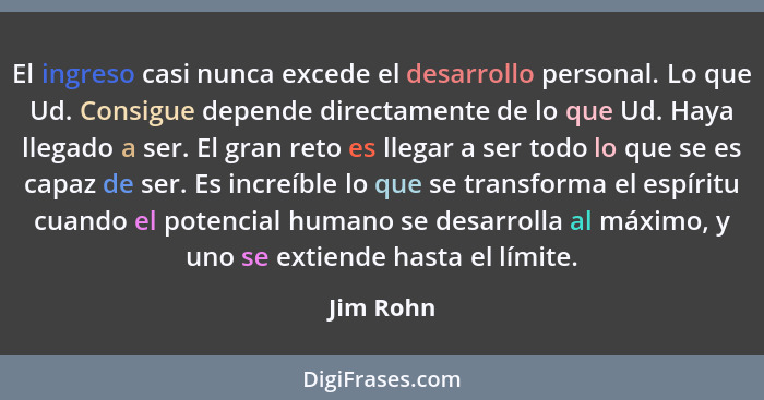 El ingreso casi nunca excede el desarrollo personal. Lo que Ud. Consigue depende directamente de lo que Ud. Haya llegado a ser. El gran ret... - Jim Rohn