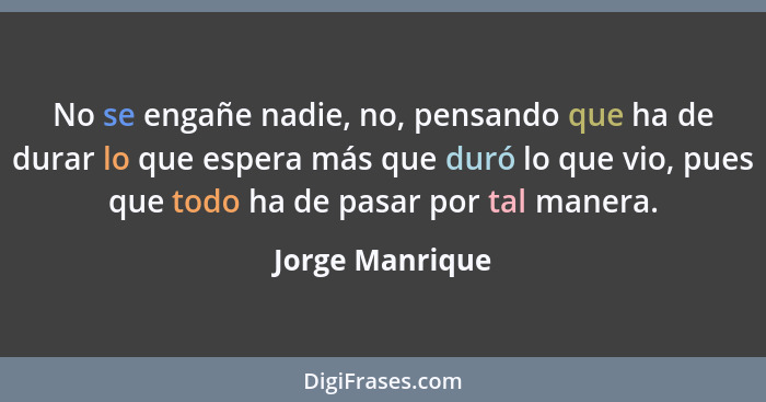 No se engañe nadie, no, pensando que ha de durar lo que espera más que duró lo que vio, pues que todo ha de pasar por tal manera.... - Jorge Manrique