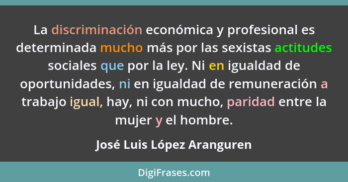 La discriminación económica y profesional es determinada mucho más por las sexistas actitudes sociales que por la ley. Ni... - José Luis López Aranguren