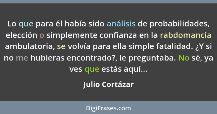 Lo que para él había sido análisis de probabilidades, elección o simplemente confianza en la rabdomancia ambulatoria, se volvía para... - Julio Cortázar