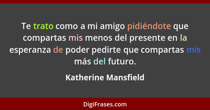 Te trato como a mi amigo pidiéndote que compartas mis menos del presente en la esperanza de poder pedirte que compartas mis más... - Katherine Mansfield