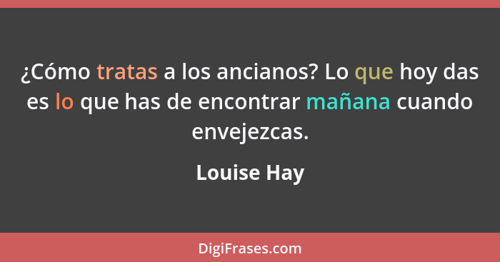 ¿Cómo tratas a los ancianos? Lo que hoy das es lo que has de encontrar mañana cuando envejezcas.... - Louise Hay