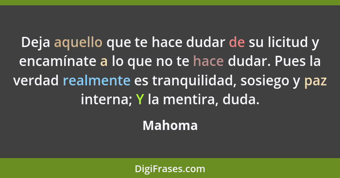 Deja aquello que te hace dudar de su licitud y encamínate a lo que no te hace dudar. Pues la verdad realmente es tranquili­dad, sosiego y paz... - Mahoma