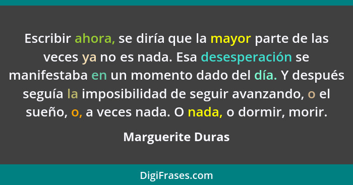 Escribir ahora, se diría que la mayor parte de las veces ya no es nada. Esa desesperación se manifestaba en un momento dado del día... - Marguerite Duras