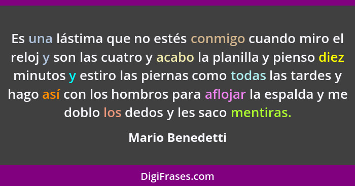 Es una lástima que no estés conmigo cuando miro el reloj y son las cuatro y acabo la planilla y pienso diez minutos y estiro las pie... - Mario Benedetti