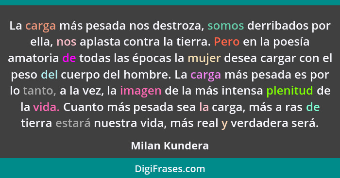 La carga más pesada nos destroza, somos derribados por ella, nos aplasta contra la tierra. Pero en la poesía amatoria de todas las épo... - Milan Kundera