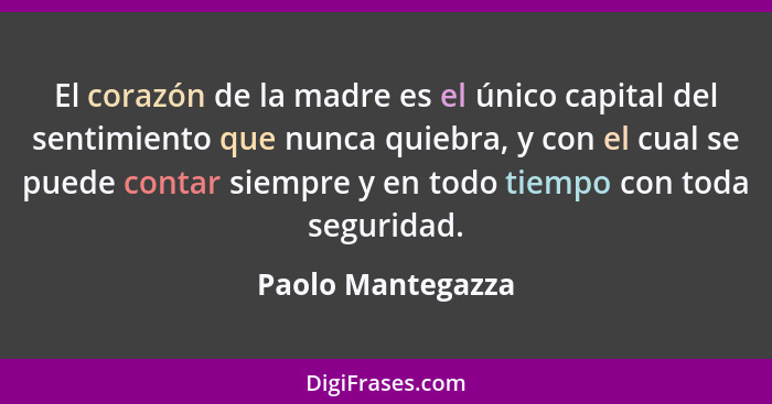 El corazón de la madre es el único capital del sentimiento que nunca quiebra, y con el cual se puede contar siempre y en todo tiemp... - Paolo Mantegazza