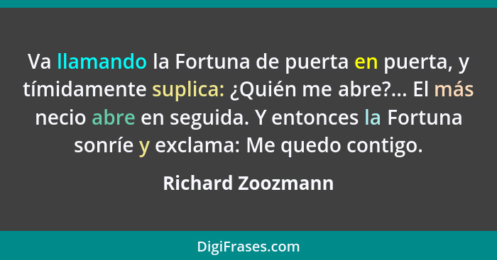 Va llamando la Fortuna de puerta en puerta, y tímidamente suplica: ¿Quién me abre?... El más necio abre en seguida. Y entonces la F... - Richard Zoozmann