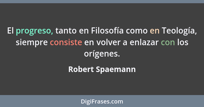 El progreso, tanto en Filosofía como en Teología, siempre consiste en volver a enlazar con los orígenes.... - Robert Spaemann