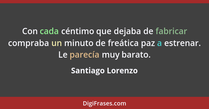 Con cada céntimo que dejaba de fabricar compraba un minuto de freática paz a estrenar. Le parecía muy barato.... - Santiago Lorenzo