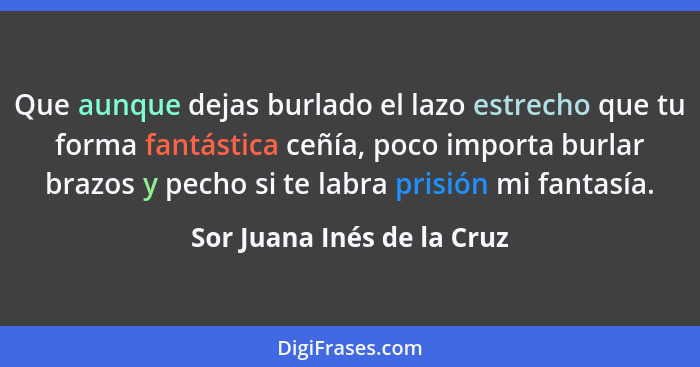 Que aunque dejas burlado el lazo estrecho que tu forma fantástica ceñía, poco importa burlar brazos y pecho si te labra pr... - Sor Juana Inés de la Cruz