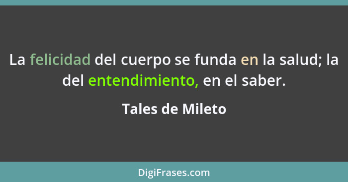 La felicidad del cuerpo se funda en la salud; la del entendimiento, en el saber.... - Tales de Mileto