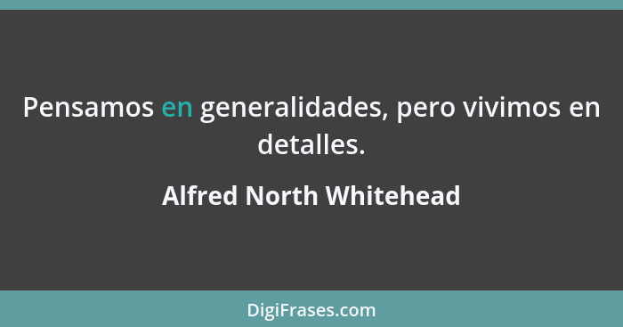 Pensamos en generalidades, pero vivimos en detalles.... - Alfred North Whitehead