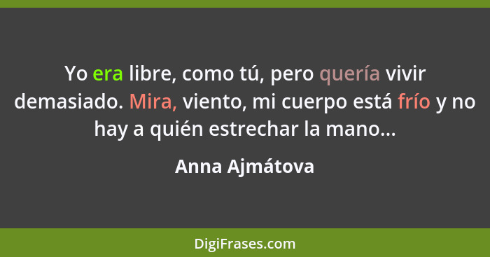 Yo era libre, como tú, pero quería vivir demasiado. Mira, viento, mi cuerpo está frío y no hay a quién estrechar la mano...... - Anna Ajmátova