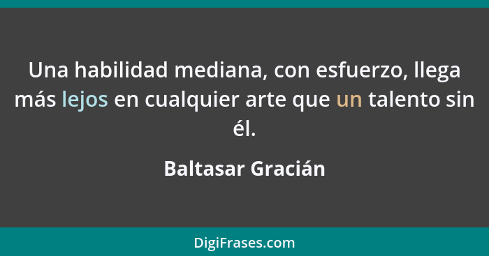 Una habilidad mediana, con esfuerzo, llega más lejos en cualquier arte que un talento sin él.... - Baltasar Gracián