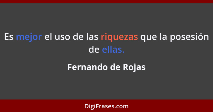 Es mejor el uso de las riquezas que la posesión de ellas.... - Fernando de Rojas