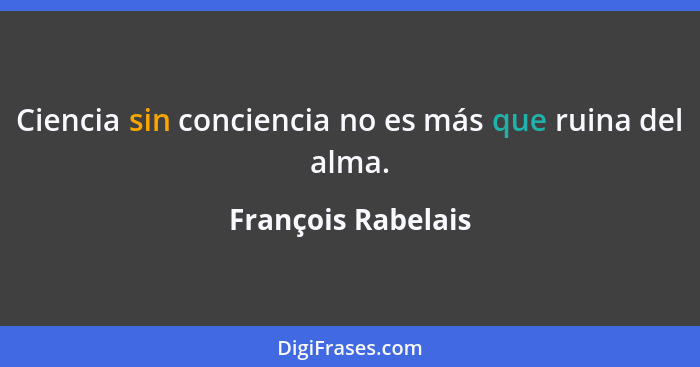 Ciencia sin conciencia no es más que ruina del alma.... - François Rabelais