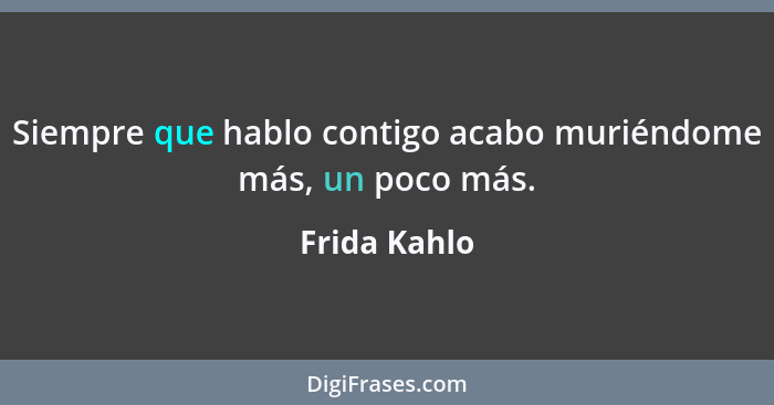 Siempre que hablo contigo acabo muriéndome más, un poco más.... - Frida Kahlo