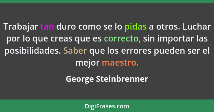 Trabajar tan duro como se lo pidas a otros. Luchar por lo que creas que es correcto, sin importar las posibilidades. Saber que l... - George Steinbrenner