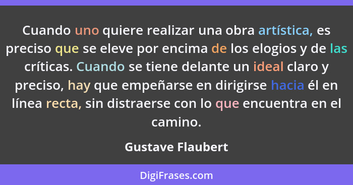 Cuando uno quiere realizar una obra artística, es preciso que se eleve por encima de los elogios y de las críticas. Cuando se tiene... - Gustave Flaubert