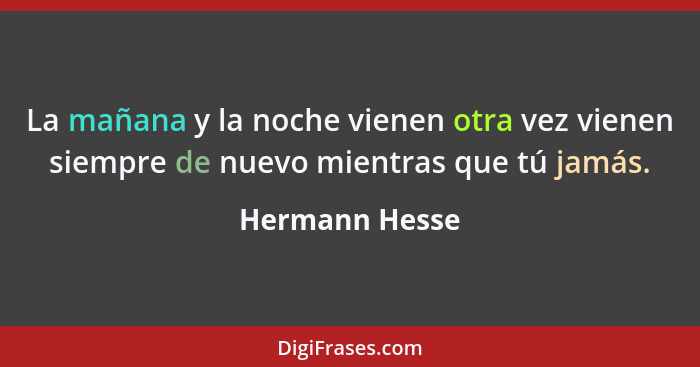 La mañana y la noche vienen otra vez vienen siempre de nuevo mientras que tú jamás.... - Hermann Hesse