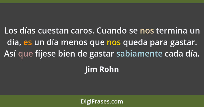 Los días cuestan caros. Cuando se nos termina un día, es un día menos que nos queda para gastar. Así que fíjese bien de gastar sabiamente c... - Jim Rohn