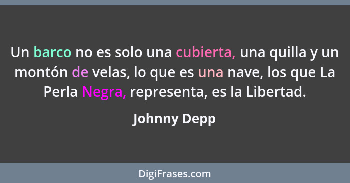 Un barco no es solo una cubierta, una quilla y un montón de velas, lo que es una nave, los que La Perla Negra, representa, es la Liberta... - Johnny Depp
