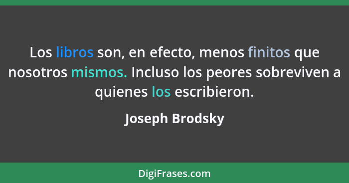 Los libros son, en efecto, menos finitos que nosotros mismos. Incluso los peores sobreviven a quienes los escribieron.... - Joseph Brodsky