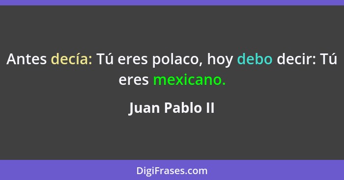 Antes decía: Tú eres polaco, hoy debo decir: Tú eres mexicano.... - Juan Pablo II