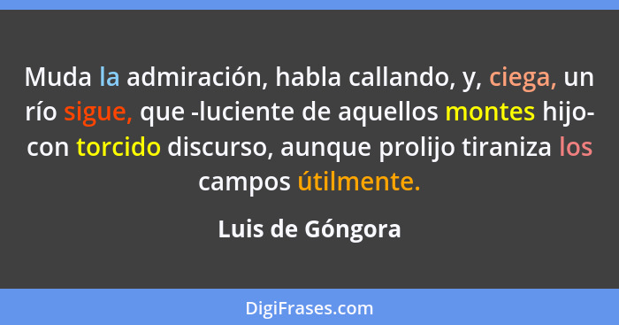 Muda la admiración, habla callando, y, ciega, un río sigue, que -luciente de aquellos montes hijo- con torcido discurso, aunque prol... - Luis de Góngora