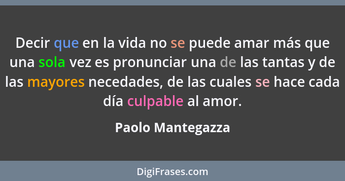 Decir que en la vida no se puede amar más que una sola vez es pronunciar una de las tantas y de las mayores necedades, de las cuale... - Paolo Mantegazza