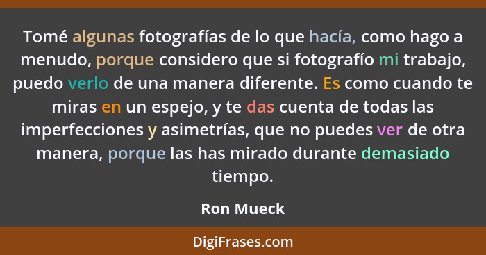 Tomé algunas fotografías de lo que hacía, como hago a menudo, porque considero que si fotografío mi trabajo, puedo verlo de una manera dif... - Ron Mueck