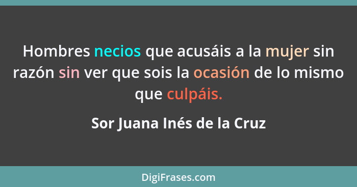 Hombres necios que acusáis a la mujer sin razón sin ver que sois la ocasión de lo mismo que culpáis.... - Sor Juana Inés de la Cruz