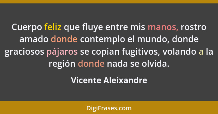 Cuerpo feliz que fluye entre mis manos, rostro amado donde contemplo el mundo, donde graciosos pájaros se copian fugitivos, volan... - Vicente Aleixandre