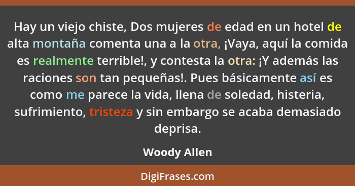 Hay un viejo chiste, Dos mujeres de edad en un hotel de alta montaña comenta una a la otra, ¡Vaya, aquí la comida es realmente terrible!... - Woody Allen