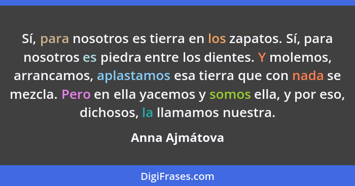 Sí, para nosotros es tierra en los zapatos. Sí, para nosotros es piedra entre los dientes. Y molemos, arrancamos, aplastamos esa tierr... - Anna Ajmátova