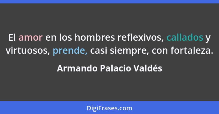 El amor en los hombres reflexivos, callados y virtuosos, prende, casi siempre, con fortaleza.... - Armando Palacio Valdés