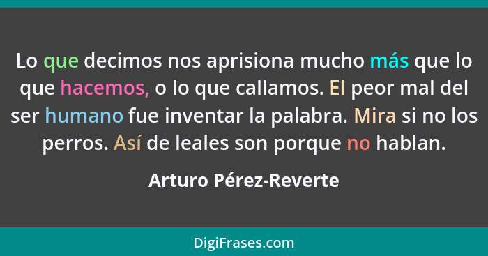 Lo que decimos nos aprisiona mucho más que lo que hacemos, o lo que callamos. El peor mal del ser humano fue inventar la palabr... - Arturo Pérez-Reverte