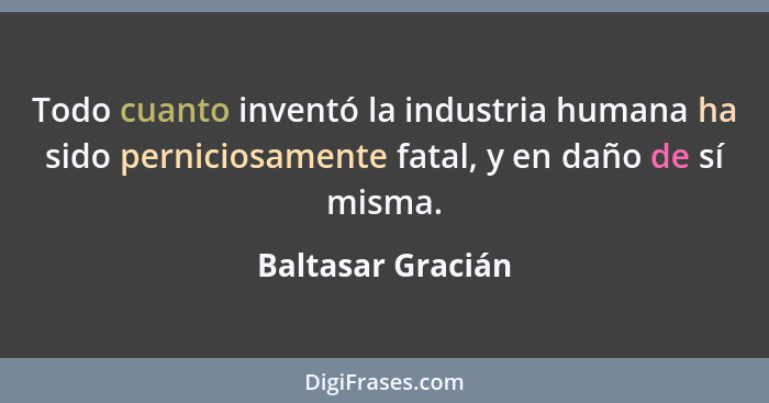Todo cuanto inventó la industria humana ha sido perniciosamente fatal, y en daño de sí misma.... - Baltasar Gracián