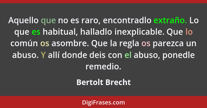 Aquello que no es raro, encontradlo extraño. Lo que es habitual, halladlo inexplicable. Que lo común os asombre. Que la regla os pare... - Bertolt Brecht