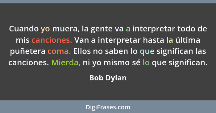 Cuando yo muera, la gente va a interpretar todo de mis canciones. Van a interpretar hasta la última puñetera coma. Ellos no saben lo que s... - Bob Dylan