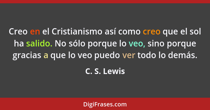 Creo en el Cristianismo así como creo que el sol ha salido. No sólo porque lo veo, sino porque gracias a que lo veo puedo ver todo lo de... - C. S. Lewis