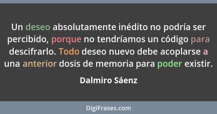 Un deseo absolutamente inédito no podría ser percibido, porque no tendríamos un código para descifrarlo. Todo deseo nuevo debe acoplar... - Dalmiro Sáenz