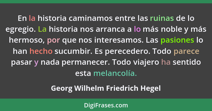 En la historia caminamos entre las ruinas de lo egregio. La historia nos arranca a lo más noble y más hermoso, por que... - Georg Wilhelm Friedrich Hegel